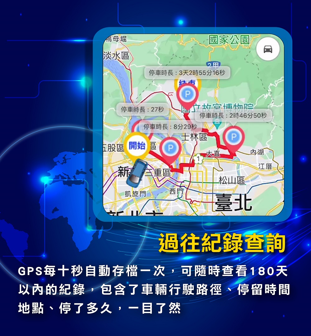 GPS每十秒自動存檔一次,可隨時查看180天以內的紀錄,包含了車輛行駛路徑、停留時間地點、停了多久,一目了然""